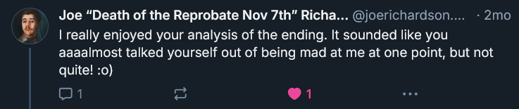 Screenshot of Bluesky post by Joe Richardson where he says: I really enjoyed your analysis of the ending. It sounded like you aaaalmost talked yourself out of being mad at me at one point, but not quite! :o)